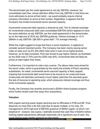 The denominator per the credit agreement is not adj. EBITDA, however, but
consolidated cash flow, whose definition differs from adj. EBITDA in that there are
more add-backs to arrive at that metric - we would probably require internal
company information to arrive at that number. Regardless, it appears that the
Company has limited incremental senior secured capacity.
Incremental unsecured debt capacity is strained as well. The 2x interest coverage
for incremental unsecured debt uses consolidated EBITDA (which appears to have
the same definition as adj. EBITDA, per the credit agreement) in the denominator,
so on the high-end of 2016 adj. EBITDA guidance, interest coverage is ~2.7x
($840m in adj. EBITDA / [$4,500 in gross debt * 7% average interest]).
While this might suggest to longs that there is some headroom, it neglects to
consider several important points. The Company has been mainly issuing senior
notes at rates such as 6% (the 2022 note) when it was not as highly-levered.
However, as its debt increased, Post was forced to pay higher interest, as illustrated
by the 2024 note (7.75%) and the 2025 note (8%). Incremental debt will likely be
priced at rates higher than these.
Furthermore, it is important to note a key nuance. The above rates were priced for
the senior notes, which is guaranteed by the nearly the entirety of Post's operating
subsidiaries. As noted, incremental senior secured capacity is likely capped,
implying that incremental debt would have to be issued on an unsecured basis.
Unsecureds will definitely command a much higher yield than the secureds given
the lack of recourse to operating subs, which pressures interest coverage and thus
limits incremental capacity.
Finally, the Company has recently announced a $300m share buyback program,
which further diverts cash flow away from acquisitions.
Valuation
With organic earning power largely declining due to difficulties in PCB and MF, Post
deserves no more than a 8x free cash flow to equity multiple, in my view. On
management's 2016 high-end of EBITDA guidance of $840m (again, of which I am
skeptical of - reasons: see supra), I estimate levered free cash flow of $325m before
working capital adjustments (although historically not a significant use of cash, this
could change given retailer pressure as discussed).
Post Holdings: Red Flags Galore - Post Holdings, Inc. (NYSE:POST) | Seeking Alpha Page 15 of 20
http://seekingalpha.com/article/3961378-post-holdings-red-flags-galore 1/8/2016
 