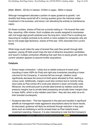 [Math: $840m - $315m in interest - $150m in capex - $50m in taxes]
Although management allocates a portion of capex guidance to growth, I am
doubtful that these would fall off in coming quarters given the historical under-
investment in the business, and hence I am allocating the entirety to maintenance
capex.
On these numbers, shares of Post are currently trading at ~14x levered free cash
flow, assuming ~69m shares. Such multiples are usually assigned to businesses
with mid single-digit growth potential over the long term, which Post is anything but.
Assuming its multiple contracts to 8x (which is more suitable for companies who are
low to mid single-digit decliners), shares of Post see ~42% downside from current
levels.
While longs could make the case of levered free cash flow growth through debt
paydown, paying off debt would imply the lack of attractive acquisition candidates
and result in multiple contraction offsetting free cash flow to equity growth, given the
current valuation appears to assume further acquisitions.
Catalysts
• Gross margin contraction - Likely due to retailer pressure to lower price
(resulting in lower ASPs for Post) and right-size inventories (resulting in lower
volumes for the Company). If volumes fall low enough, retailers could
significantly decrease the amount of shelf space allocated to Post, starting a
vicious cycle. Additionally, margins could also contract due to recently rising
input costs as Post comes off a multi-year tailwind in lower commodity costs.
Moreover, the continued push to private label brands by retailers would also
pressure margins due to private label possessing structurally lower margins (due
to lower ASPs, which is why retailers want them - they sell very well) vis-a-vis
their branded counterparts.
• Guidance take-down - This has happened in the past and resulted in significant
selloffs as management made aggressive assumptions about its future results.
As discussed, guidance will likely be achieved through reduction in key opex
items such as marketing or will be revised lower as Post restarts brand
investment spending. However, it is also interesting to note that the Company's
Post Holdings: Red Flags Galore - Post Holdings, Inc. (NYSE:POST) | Seeking Alpha Page 16 of 20
http://seekingalpha.com/article/3961378-post-holdings-red-flags-galore 1/8/2016
 
