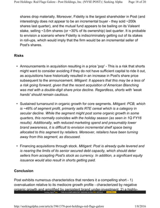 shares drop materially. Moreover, Fidelity is the largest shareholder in Post (and
interestingly does not appear to be an incremental buyer - they sold ~200k
shares last quarter), and the mutual fund appears to be bailing on its Valeant
stake, selling ~3.6m shares (or ~30% of its ownership) last quarter. It is probable
to envision a scenario where Fidelity is indiscriminately getting out of its stakes
in roll-ups, which would imply that the firm would be an incremental seller of
Post's shares.
Risks
• Announcements in acquisition resulting in a price 'pop' - This is a risk that shorts
might want to consider avoiding if they do not have sufficient capital to ride it out,
as acquisitions have historically resulted in an increase in Post's share price
subsequent to the announcement. Mitigant: It appears that this may be a less of
a risk going forward, given that the recent acquisition of American Blanching
was met with a double-digit share price decline. Regardless, shorts with 'weak
hands' should remain cautious.
• Sustained turnaround in organic growth for core segments. Mitigant: PCB, which
is ~48% of segment profit, primarily sells RTE cereal which is a category in
secular decline. While the segment might post some organic growth in some
quarters, this normally coincides with the holiday season (as seen in 1Q FY16
results). Additionally, with reduced marketing spend and presumably lower
brand awareness, it is difficult to envision incremental shelf space being
allocated to this segment by retailers. Moreover, retailers have been turning
away from this segment, as discussed.
• Financing acquisitions through stock. Mitigant: Post is already quite levered and
is nearing the limits of its senior secured debt capacity, which should deter
sellers from accepting Post's stock as currency. In addition, a significant equity
issuance would also result in shorts getting paid.
Conclusion
Post exhibits numerous characteristics that renders it a compelling short - 1)
overvaluation relative to its mediocre growth profile - characterized by negative
organic growth and amplified by persistent brand under-investment, 2) a highly-
Post Holdings: Red Flags Galore - Post Holdings, Inc. (NYSE:POST) | Seeking Alpha Page 18 of 20
http://seekingalpha.com/article/3961378-post-holdings-red-flags-galore 1/8/2016
 