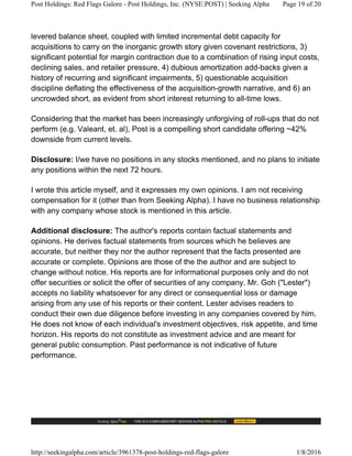 levered balance sheet, coupled with limited incremental debt capacity for
acquisitions to carry on the inorganic growth story given covenant restrictions, 3)
significant potential for margin contraction due to a combination of rising input costs,
declining sales, and retailer pressure, 4) dubious amortization add-backs given a
history of recurring and significant impairments, 5) questionable acquisition
discipline deflating the effectiveness of the acquisition-growth narrative, and 6) an
uncrowded short, as evident from short interest returning to all-time lows.
Considering that the market has been increasingly unforgiving of roll-ups that do not
perform (e.g. Valeant, et. al), Post is a compelling short candidate offering ~42%
downside from current levels.
Disclosure: I/we have no positions in any stocks mentioned, and no plans to initiate
any positions within the next 72 hours.
I wrote this article myself, and it expresses my own opinions. I am not receiving
compensation for it (other than from Seeking Alpha). I have no business relationship
with any company whose stock is mentioned in this article.
Additional disclosure: The author's reports contain factual statements and
opinions. He derives factual statements from sources which he believes are
accurate, but neither they nor the author represent that the facts presented are
accurate or complete. Opinions are those of the the author and are subject to
change without notice. His reports are for informational purposes only and do not
offer securities or solicit the offer of securities of any company. Mr. Goh ("Lester")
accepts no liability whatsoever for any direct or consequential loss or damage
arising from any use of his reports or their content. Lester advises readers to
conduct their own due diligence before investing in any companies covered by him.
He does not know of each individual's investment objectives, risk appetite, and time
horizon. His reports do not constitute as investment advice and are meant for
general public consumption. Past performance is not indicative of future
performance.
Post Holdings: Red Flags Galore - Post Holdings, Inc. (NYSE:POST) | Seeking Alpha Page 19 of 20
http://seekingalpha.com/article/3961378-post-holdings-red-flags-galore 1/8/2016
 