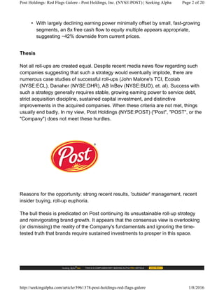• With largely declining earning power minimally offset by small, fast-growing
segments, an 8x free cash flow to equity multiple appears appropriate,
suggesting ~42% downside from current prices.
Thesis
Not all roll-ups are created equal. Despite recent media news flow regarding such
companies suggesting that such a strategy would eventually implode, there are
numerous case studies of successful roll-ups (John Malone's TCI, Ecolab
(NYSE:ECL), Danaher (NYSE:DHR), AB InBev (NYSE:BUD), et. al). Success with
such a strategy generally requires stable, growing earning power to service debt,
strict acquisition discipline, sustained capital investment, and distinctive
improvements in the acquired companies. When these criteria are not met, things
usually end badly. In my view, Post Holdings (NYSE:POST) ("Post", "POST", or the
"Company") does not meet these hurdles.
Reasons for the opportunity: strong recent results, 'outsider' management, recent
insider buying, roll-up euphoria.
The bull thesis is predicated on Post continuing its unsustainable roll-up strategy
and reinvigorating brand growth. It appears that the consensus view is overlooking
(or dismissing) the reality of the Company's fundamentals and ignoring the time-
tested truth that brands require sustained investments to prosper in this space.
Post Holdings: Red Flags Galore - Post Holdings, Inc. (NYSE:POST) | Seeking Alpha Page 2 of 20
http://seekingalpha.com/article/3961378-post-holdings-red-flags-galore 1/8/2016
 