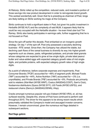 At Ralcorp, Stiritz rolled up the competition, reduced costs, and invested a portion of
those savings into new product development in order to reinvigorate brand growth.
This worked wonderfully well. Given that he is presiding as chairman of Post, longs
are likely betting on Stiritz working his magic at the Company.
Stiritz continues to hold a significant stake in Post, but given his public investment in
Herbalife (NYSE:HLF) and the complexity of said MLM, it appears likely that he
could be very occupied with the Herbalife situation - he even hired uber bull Tim
Ramey. Stiritz also barely participates in earnings calls, further suggesting that he is
not focused on Post.
Since the spin-off earlier this decade, Post embarked on an inorganic growth
strategy. On day 1 of the spin-off, Post only possessed a secularly declining
business - RTE cereal. Since then, the Company has utilized the stable, but
declining cash flows of the cereal business to diversify its way into higher-growth
segments such as cheese, pasta, refrigerated potatoes, and private label granola
whose categories are expected to grow at low single digits, private label peanut
butter and value-added eggs with expected category growth rates of mid single-
digits, and portable proteins, with expected category growth rates of high single
digits.
As a point of reference, before corporate expenses and impairments, Post
Consumer Brands ("PCB") accounted for ~48% of segment profit, Michael Foods
("MF") accounted for ~44%, Active Nutrition ("AN") accounted for ~-3% (i.e.
unprofitable), and Private Brands ("PB") accounted for ~9%. Products are primarily
sold to retailers (Wal-Mart (NYSE:WMT), Costco (NASDAQ:COST), Sam's Club),
foodservice distributors (Sysco (NYSE:SYY), US Foods (NYSE:USFD)), and
restaurant chains (Denny's (NASDAQ:DENN), iHop).
Cracks amongst numerous popular roll-ups (Valeant (NYSE:VRX), et. al) has
surfaced recently. Despite this, shares of Post have continued to perform well
throughout 2015. The driver for this appears to be strong recent results which
presumably validated the Company's model and assuaged investor concerns.
However, I remain unconvinced, given the numerous red flags detailed in
subsequent sections.
Red flags galore
Post Holdings: Red Flags Galore - Post Holdings, Inc. (NYSE:POST) | Seeking Alpha Page 4 of 20
http://seekingalpha.com/article/3961378-post-holdings-red-flags-galore 1/8/2016
 