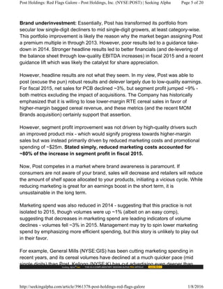 Brand underinvestment: Essentially, Post has transformed its portfolio from
secular low single-digit decliners to mid single-digit growers, at least category-wise.
This portfolio improvement is likely the reason why the market began assigning Post
a premium multiple in through 2013. However, poor results led to a guidance take-
down in 2014. Stronger headline results led to better financials (and de-levering of
the balance sheet through low-quality EBITDA increases) in fiscal 2015 and a recent
guidance lift which was likely the catalyst for share appreciation.
However, headline results are not what they seem. In my view, Post was able to
post (excuse the pun) robust results and delever largely due to low-quality earnings.
For fiscal 2015, net sales for PCB declined ~3%, but segment profit jumped ~9% -
both metrics excluding the impact of acquisitions. The Company has historically
emphasized that it is willing to lose lower-margin RTE cereal sales in favor of
higher-margin bagged cereal revenue, and these metrics (and the recent MOM
Brands acquisition) certainly support that assertion.
However, segment profit improvement was not driven by high-quality drivers such
an improved product mix - which would signify progress towards higher-margin
sales but was instead primarily driven by reduced marketing costs and promotional
spending of ~$25m. Stated simply, reduced marketing costs accounted for
~80% of the increase in segment profit in fiscal 2015.
Now, Post competes in a market where brand awareness is paramount. If
consumers are not aware of your brand, sales will decrease and retailers will reduce
the amount of shelf space allocated to your products, initiating a vicious cycle. While
reducing marketing is great for an earnings boost in the short term, it is
unsustainable in the long term.
Marketing spend was also reduced in 2014 - suggesting that this practice is not
isolated to 2015, though volumes were up ~1% (albeit on an easy comp),
suggesting that decreases in marketing spend are leading indicators of volume
declines - volumes fell ~3% in 2015. Management may try to spin lower marketing
spend by emphasizing more efficient spending, but this story is unlikely to play out
in their favor.
For example, General Mills (NYSE:GIS) has been cutting marketing spending in
recent years, and its cereal volumes have declined at a much quicker pace (mid
single digits) than Post. Kellogg (NYSE:K) has cut advertising even deeper than
Post Holdings: Red Flags Galore - Post Holdings, Inc. (NYSE:POST) | Seeking Alpha Page 5 of 20
http://seekingalpha.com/article/3961378-post-holdings-red-flags-galore 1/8/2016
 
