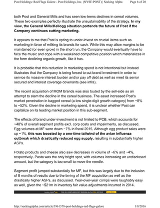 both Post and General Mills and has seen low-teens declines in cereal volumes.
These two examples perfectly illustrate the unsustainability of the strategy. In my
view, the General Mills/Kellogg situation portends the future of Post if the
Company continues cutting marketing.
It appears to me that Post is opting to under-invest on crucial items such as
marketing in favor of milking its brands for cash. While this may allow margins to be
maintained (or even grow) in the short run, the Company would eventually have to
face the music and cope with a weakened competitive position which materializes in
the form declining organic growth, like it has.
It is probable that this reduction in marketing spend is not intentional but instead
illustrates that the Company is being forced to cut brand investment in order to
service its massive interest burden and/or pay off debt as well as meet its senior
secured and interest coverage covenants (see infra).
The recent acquisition of MOM Brands was also touted by the sell-side as an
attempt to stem the decline in the cereal business. The asset increased Post's
market penetration in bagged cereal (a low single-digit growth category) from ~8%
to ~52%. Given the decline in marketing spend, it is unclear whether Post can
capitalize on its leading market position in this sub-segment.
The effects of brand under-investment is not limited to PCB, which accounts for
~48% of overall segment profits excl. corp costs and impairments, as discussed.
Egg volumes at MF were down ~7% in fiscal 2015. Although egg product sales were
up ~1%, this was boosted by a one-time tailwind of the avian influenza
outbreak which drastically reduced egg supply, resulting in substantially higher
ASPs.
Potato products and cheese also saw decreases in volume of ~6% and ~4%,
respectively. Pasta was the only bright spot, with volumes increasing an undisclosed
amount, but the category is too small to move the needle.
Segment profit jumped substantially for MF, but this was largely due to the inclusion
of 8 months of results due to the timing of the MF acquisition as well as the
drastically higher ASPs, as discussed. Year-over-year comps were laughably easy
as well, given the ~$21m in inventory fair value adjustments incurred in 2014.
Post Holdings: Red Flags Galore - Post Holdings, Inc. (NYSE:POST) | Seeking Alpha Page 6 of 20
http://seekingalpha.com/article/3961378-post-holdings-red-flags-galore 1/8/2016
 