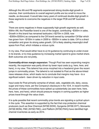 Although the AN and PB segments experienced strong double-digit growth in
volumes, their contributions to overall segment profits are too small to move the
needle, as discussed. It would take many years of continued double-digit growth in
these segments to overcome the negatives in the larger PCB and MF business
units.
There are some negatives in these supposedly high-growth segments as well.
Within AN, the PowerBar brand is one of the largest, contributing ~$300m in sales.
Growth in this brand has remained lacklustre (~$270m in 2009, now
~$300m-$350m) as compared to the Clif brand owned by competitor Clif Bar which
has grown from ~$150m in sales in 2009 to ~$500m in sales to date. Clif is a direct
competitor and given its strong sales growth, Clif is likely stealing meaningful shelf
space from Post, which initiates a vicious cycle.
In my view, Post would either have to a) hit guidance by continuing to under-invest
in its brands, or b) miss guidance by increasing market spend to grow market share.
Both outcomes are not pretty.
Commodity-driven margin expansion: Though Post has seen expanding margins
recently, the expansion was partly driven by lower input costs (e.g. here, here, and
here), in my view. This tailwind has since morphed into a headwind given the recent
jumps in commodity prices. The tailwind is not isolated to Post as the above-linked
news releases show, which leads me to conclude that margins may have - to a
significant extent - been driven by reduction in input costs.
Input costs for Post primarily comprise of wheat, oats, vegetable oils, dairy, cocoa,
sugar and many more, per the Company's disclosure in the 10-K. In recent months,
the prices of these commodities have spiked up substantially (as seen here, here,
here, here, and here), which should pressure margins in coming quarters as higher
prices travel through the value chain.
It is quite possible that recent commodity price trends are signaling a cyclical upturn
in the cycle. This assertion is supported by the fact that crop protection chemical
producers (such as Dow Chemical (NYSE:DOW), Syngenta (NYSE:SYT), Monsanto
(NYSE:MON), FMC (NYSE:FMC), and Platform (NYSE:PAH)) have identified high
channel inventories as early as 2014.
Post Holdings: Red Flags Galore - Post Holdings, Inc. (NYSE:POST) | Seeking Alpha Page 7 of 20
http://seekingalpha.com/article/3961378-post-holdings-red-flags-galore 1/8/2016
 