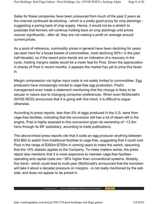 Sales for these companies have been pressured from much of the past 2 years as
the channel continued de-stocking - which is a pretty good proxy for crop plantings -
suggesting a paring back of crop supply. Hence, it would not be a stretch to
postulate that farmers will continue holding back on crop plantings until prices
recover significantly - after all, they are not making a profit on average around
current prices.
As a point of reference, commodity prices in general have been declining for years
(as seen here for a broad basket of commodities, most declining 50%+ in the past
half-decade), so if the recent price trends are an indication of a recovery in the
cycle, holding margins stable would be a mean feat for Post. Given the appreciation
in shares of Post in recent months, it appears the market has yet to price this factor
in.
Margin compression via higher input costs is not solely limited to commodities. Egg
producers have increasingly moved to cage-free egg production. Post's
management even made a statement mentioning that the change is likely to be
secular in nature due to changing consumer preferences. When even McDonald's
(NYSE:MCD) announces that it is going with this trend, it is difficult to argue
otherwise.
According to press reports, less than 5% of eggs produced in the U.S. were from
cage-free facilities, indicating that the conversion still has a lot of steam left in the
engine. Post is highly exposed to this conversion given its ownership of ~13.5m
hens through its MF subsidiary, according to trade publications.
The above-linked press reports cite that it costs an egg producer anything between
$30-$60 to switch from traditional facilities to cage-free, suggesting that it could cost
Post in the range of $300m-$700m in coming years to make the switch, assuming
that the <5% statistic applies to the Company. To make matters worse, the press
report also mentions that it is more expensive to maintain cage-free facilities -
operating and capital costs are ~36% higher than conventional systems. Notably,
this trend - which could lead to multi-year (McDonald's announced that the transition
will take it about a decade) pressure on margins - is not really mentioned by the sell-
side, and does not appear to be priced in.
Post Holdings: Red Flags Galore - Post Holdings, Inc. (NYSE:POST) | Seeking Alpha Page 8 of 20
http://seekingalpha.com/article/3961378-post-holdings-red-flags-galore 1/8/2016
 