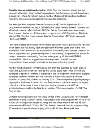 Questionable acquisition discipline: While Post has acquired assets that are
generally attractive - they positively repositioned the Company's growth trajectory in
a major way - there have been quite a number of issues that stand out and have
raised my concerns on management's acquisition discipline.
For example, Post acquired Dakota Growers for ~$370m in September 2013
(acquisition closed on January 1, 2014) Per the press release, Dakota Growers had
~$300m in sales in ~$42-$46m in EBITDA. Before Dakota Growers was sold to
Post, it was in the hands of Viterra, who bought it from MVC Capital for ~$240m in
March 2010. Per that press release, Dakota Growers had ~$275m in sales and
~$42m in EBITDA.
I am hard-pressed to reconcile why it makes sense for Post to pay an extra ~$130m
for an asset that has barely seen any growth in the three years prior to the Post
acquisition. Viterra cited that its acquisition of Dakota Growers "creates potential for
market expansion and greater recognition in the industry". It appears that was all for
naught. Moreover, considering Dakota's sales grew by ~$30m and EBITDA
remained flat, this does suggest unprofitable growth, or a shift to more
commoditized, lower-margin products for the sake of top-line growth.
Another head-scratcher - if Viterra could not grow the business by much at all, it
raises the question: what can Post do that Viterra could not? There weren't any
synergies to speak of - Dakota is classified in the MF segment, which could suggest
synergies between the two. But this scenario is impossible because MF was
acquired in June 2014, Dakota in January 2014. One could probably justify paying a
higher price if MF was acquired first and Dakota was a bolt-on to realize synergies,
but that is not the case. It seems the most likely explanation is that Post
substantially overpaid for the Dakota acquisition (Viterra acquired at ~5x EBITDA,
Post at ~8x).
Questionable acquisitions are not solely limited to the Dakota asset. Post's largest
acquisition to date, Michael Foods, is suspect as well. Post acquired MF for ~$2.45b
in April 2014 (acquisition closed in June). Per the press release, MF has ~$2b in
revenue and ~$255m-$270m in EBITDA. Rewind the clock back four years to May
2010 and you'll see Goldman buying MF for ~$1.7b from Thomas H. Lee.
Post Holdings: Red Flags Galore - Post Holdings, Inc. (NYSE:POST) | Seeking Alpha Page 9 of 20
http://seekingalpha.com/article/3961378-post-holdings-red-flags-galore 1/8/2016
 