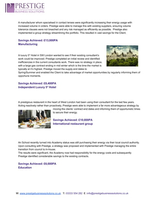  
A manufacturer whom specialised in contact lenses were significantly increasing their energy usage with 
increased volume in orders. Prestige were able to manage this with existing suppliers, ensuring volume 
tolerance clauses were not breached and any risk managed as efficiently as possible.  Prestige also 
implemented a group strategy streamlining the portfolio. This resulted in vast savings for the Client. 
 
Savings Achieved: £13,000PA 
Manufacturing 
 
 
A luxury 5* Hotel in SW London wanted to see if their existing consultant’s 
work could be improved. Prestige completed an initial review and identified 
inefficiencies in the current consultants work. There was no strategy in place, 
with a large gas contract ending in mid winter which is the time the market is 
typically at it’s highest. Prestige moved the supply end dates to 
Spring/Summer and enabled the Client to take advantage of market opportunities by regularly informing them of 
opportune moments. 
 
Savings Achieved: £8,400PA 
Independent Luxury 5* Hotel 
 
 
 
A prestigious restaurant in the heart of West London had been using their consultant for the last few years. 
Acting reactively rather than proactively, Prestige were able to implement a far more advantageous strategy by 
moving the clients’ contract end dates and informing them of opportunistic times 
to secure their energy. 
 
Savings Achieved: £10,000PA 
International restaurant group 
 
 
 
 
An School recently turned into Academy status was still purchasing their energy via their local council authority. 
Upon consulting with Prestige, a strategy was proposed and implemented with Prestige managing the entire 
transition from council to in­house.  
The results were significant, the Academy now had responsibility for the energy costs and subsequently 
Prestige identified considerable savings to the existing contracts. 
 
Savings Achieved: £6,000PA 
Education 
 
 
 
 
W:​ ​www.prestigebusinesssolutions.co.uk​   ​T:​ ​03333 554 282  ​E :​info@prestigebusinesssolutions.co.uk 
 