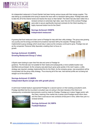  
An independant restaurant in Covent Garden had been having various issues with their energy supplier. This 
was taking up considerable time trying to resolve the issue with no resolution taking place. Prestige were able 
to take this off of the Clients hands and resolve the issue on their behalf. The Client had also been rolled into a 
renewal contract on extremely high rates. Upon the end of the contract Prestige 
were able to secure significantly improved contracts for the Client resulting in a 
highly improved bottom line for the Client! 
 
Savings Achieved: £550PA 
Independant restaurant 
 
 
A growing fast food restaurant chain came to Prestige for help with their utility strategy. The group was growing 
very quickly and the energy and telecommunications had been left by the wayside. Prestige quickly 
implemented a group strategy which would stay in place as the company continued to grow. Prestige now act 
as the companies’ Personal Utility Specialist, enabling them to focus on 
growth. 
 
Savings Achieved: £3,600PA 
Growing Restaurant Group (7 sites) 
 
 
A Bystro were looking to open their first site and came to Prestige for 
guidance. The first site was not suitable for their needs and subsequently a more suitable location was 
identified and purchased. As the company was planning to grow quite quickly in the next 5 years, a utility 
strategy was required. prestige implemented this for the Client. As the company grows, new acquisitions will be 
incorporated into the group utility strategy. Thus ensuring all of the new, hard earned profits are not being lost 
straight out of the bottom line.  
 
Savings Achieved: £1,800PA 
Independant Bystro (single site with growth plans) 
 
 
A well known football stadium approached Prestige for a second opinion on their existing consultant’s work. 
Prestige identified that the incumbent consultant was not acting in the best interests of the Client and 
subsequently considerable improvements could be made by Prestige. Prestige put in place ‘trigger points’ with 
the Client, meaning if the market hits a certain point Prestige would inform them 
and the Client could secure new contracts at that point in time, rather than just in a 
renewal window.  
 
Savings Achieved: £4,100PA 
Football Stadium 
 
 
 
 
 
W:​ ​www.prestigebusinesssolutions.co.uk​   ​T:​ ​03333 554 282  ​E :​info@prestigebusinesssolutions.co.uk 
 