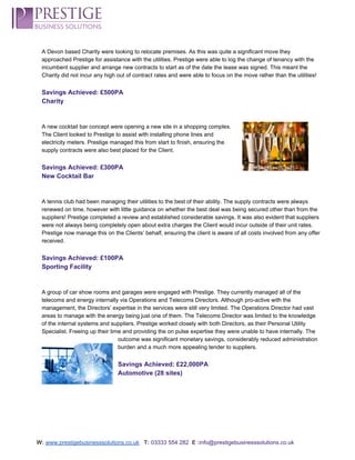  
A Devon based Charity were looking to relocate premises. As this was quite a significant move they 
approached Prestige for assistance with the utilities. Prestige were able to log the change of tenancy with the 
incumbent supplier and arrange new contracts to start as of the date the lease was signed. This meant the 
Charity did not incur any high out of contract rates and were able to focus on the move rather than the utilities! 
 
Savings Achieved: £500PA 
Charity 
 
 
A new cocktail bar concept were opening a new site in a shopping complex. 
The Client looked to Prestige to assist with installing phone lines and 
electricity meters. Prestige managed this from start to finish, ensuring the 
supply contracts were also best placed for the Client.  
 
Savings Achieved: £300PA 
New Cocktail Bar  
 
 
A tennis club had been managing their utilities to the best of their ability. The supply contracts were always 
renewed on time, however with little guidance on whether the best deal was being secured other than from the 
suppliers! Prestige completed a review and established considerable savings. It was also evident that suppliers 
were not always being completely open about extra charges the Client would incur outside of their unit rates. 
Prestige now manage this on the Clients’ behalf, ensuring the client is aware of all costs involved from any offer 
received. 
 
Savings Achieved: £100PA 
Sporting Facility 
 
 
A group of car show rooms and garages were engaged with Prestige. They currently managed all of the 
telecoms and energy internally via Operations and Telecoms Directors. Although pro­active with the 
management, the Directors’ expertise in the services were still very limited. The Operations Director had vast 
areas to manage with the energy being just one of them. The Telecoms Director was limited to the knowledge 
of the internal systems and suppliers. Prestige worked closely with both Directors, as their Personal Utility 
Specialist. Freeing up their time and providing the on pulse expertise they were unable to have internally. The 
outcome was significant monetary savings, considerably reduced administration 
burden and a much more appealing tender to suppliers. 
 
Savings Achieved: £22,000PA 
Automotive (28 sites) 
 
 
 
 
 
 
W:​ ​www.prestigebusinesssolutions.co.uk​   ​T:​ ​03333 554 282  ​E :​info@prestigebusinesssolutions.co.uk 
 