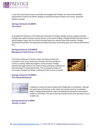  
A care home was trying to reduce overheads and engaged with Prestige. Our initial review identified 
opportunities to improve the Clients’ strategy by moving the energy contracts into summer, along with 
significant savings.  
 
Savings Achieved: £4,000PA 
Care Home 
 
 
 
A management hotel group of 33 Hotels were introduced to Prestige. Already using an existing consultant, 
Prestige were asked to provide a second opinion on the current strategy. Prestige identified that there was no 
group strategy in place, with the current consultant being very reactive rather than proactive. Prestige 
streamlined the portfolio, this significantly increased the groups’ purchasing power and reduced administration 
time. 
 
Savings Achieved: £32,000PA 
Management Hotel Group ( 33 sites) 
 
 
A fine dining restaurant in Central London had always worked with 
consultants. Upon being introduced to Prestige, the Client decided to 
continue a working relationship together moving forwards. Prestige 
implemented trigger points for the Clients energy purchasing, enabling them  to 
take advantage of market opportunities. This is reviewed annually and 
pro­actively managed by Prestige, enabling the Client to focus on growth. 
 
Savings Achieved: £2,500PA 
Fine Dining Restaurant 
 
 
 
A Seafarers’ charity trust had consulted with Prestige after an introduction. Although 
the spend was not enormous, to the charity, any savings would be considerably 
helpful. Prestige streamlined all 4 sites and significantly reduced the administration 
burden for the Charity. This was of enormous benefit and the time was able to be put 
to better use. 
 
Savings Achieved: £100PA 
Charity ( 4 sites) 
 
 
 
 
 
 
W:​ ​www.prestigebusinesssolutions.co.uk​   ​T:​ ​03333 554 282  ​E :​info@prestigebusinesssolutions.co.uk 
 