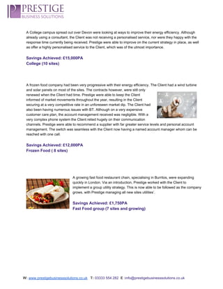  
A College campus spread out over Devon were looking at ways to improve their energy efficiency. Although 
already using a consultant, the Client was not receiving a personalised service, nor were they happy with the 
response time currently being received. Prestige were able to improve on the current strategy in place, as well 
as offer a highly personalised service to the Client, which was of the utmost importance.  
 
Savings Achieved: £15,000PA 
College (10 sites) 
 
 
 
A frozen food company had been very progressive with their energy efficiency. The Client had a wind turbine 
and solar panels on most of the sites. The contracts however, were still only 
renewed when the Client had time. Prestige were able to keep the Client 
informed of market movements throughout the year, resulting in the Client 
securing at a very competitive rate in an unforeseen market dip. The Client had 
also been having numerous issues with BT. Although on a very expensive 
customer care plan, the account management received was negligible. With a 
very complex phone system the Client relied hugely on their communication 
channels. Prestige were able to recommend a supplier with far greater service levels and personal account 
management. The switch was seamless with the Client now having a named account manager whom can be 
reached with one call. 
 
Savings Achieved: £12,000PA 
Frozen Food ( 8 sites) 
 
 
 
 
A growing fast food restaurant chain, specialising in Burritos, were expanding 
quickly in London. Via an introduction, Prestige worked with the Client to 
implement a group utility strategy. This is now able to be followed as the company 
grows, with Prestige managing all new sites utilities’. 
 
Savings Achieved: £1,750PA 
Fast Food group (7 sites and growing) 
 
 
 
 
 
 
 
 
 
W:​ ​www.prestigebusinesssolutions.co.uk​   ​T:​ ​03333 554 282  ​E :​info@prestigebusinesssolutions.co.uk 
 