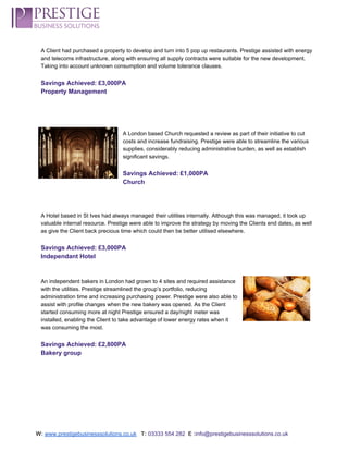  
A Client had purchased a property to develop and turn into 5 pop up restaurants. Prestige assisted with energy 
and telecoms infrastructure, along with ensuring all supply contracts were suitable for the new development. 
Taking into account unknown consumption and volume tolerance clauses.  
 
Savings Achieved: £3,000PA 
Property Management 
 
 
 
 
A London based Church requested a review as part of their initiative to cut 
costs and increase fundraising. Prestige were able to streamline the various 
supplies, considerably reducing administrative burden, as well as establish 
significant savings. 
 
Savings Achieved: £1,000PA 
Church 
 
 
 
A Hotel based in St Ives had always managed their utilities internally. Although this was managed, it took up 
valuable internal resource. Prestige were able to improve the strategy by moving the Clients end dates, as well 
as give the Client back precious time which could then be better utilised elsewhere.  
 
Savings Achieved: £3,000PA 
Independant Hotel 
 
 
An independent bakers in London had grown to 4 sites and required assistance 
with the utilities. Prestige streamlined the group’s portfolio, reducing 
administration time and increasing purchasing power. Prestige were also able to 
assist with profile changes when the new bakery was opened. As the Client 
started consuming more at night Prestige ensured a day/night meter was 
installed, enabling the Client to take advantage of lower energy rates when it 
was consuming the most. 
 
Savings Achieved: £2,800PA 
Bakery group 
 
 
 
 
 
 
 
 
W:​ ​www.prestigebusinesssolutions.co.uk​   ​T:​ ​03333 554 282  ​E :​info@prestigebusinesssolutions.co.uk 
 