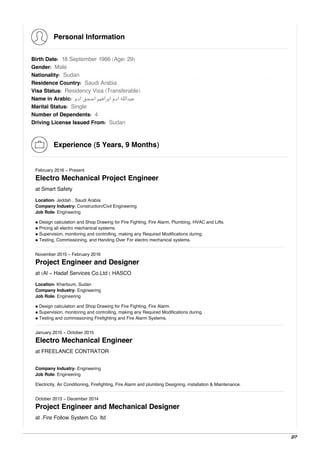 Personal Information
Birth Date: 18 September 1986 (Age: 29)
Gender: Male
Nationality: Sudan
Residence Country: Saudi Arabia
Visa Status: Residency Visa (Transferable)
Name in Arabic: ‫ادم‬ ‫اﺳﺤﻖ‬ ‫اﺑﺮاﻫﻴﻢ‬ ‫ادم‬ ‫ﻋﺒﺪاﻟﻠﻪ‬
Marital Status: Single
Number of Dependents: 4
Driving License Issued From: Sudan
Experience (5 Years, 9 Months)
February 2016 - Present
Electro Mechanical Project Engineer
at Smart Safety
Location: Jeddah , Saudi Arabia
Company Industry: Construction/Civil Engineering
Job Role: Engineering
• Design calculation and Shop Drawing for Fire Fighting, Fire Alarm, Plumbing, HVAC and Lifts.
• Pricing all electro mechanical systems.
• Supervision, monitoring and controlling, making any Required Modifications during.
• Testing, Commissioning, and Handing Over For electro mechanical systems.
November 2015 - February 2016
Project Engineer and Designer
at (Al - Hadaf Services Co.Ltd ( HASCO
Location: Khartoum, Sudan
Company Industry: Engineering
Job Role: Engineering
• Design calculation and Shop Drawing for Fire Fighting, Fire Alarm.
• Supervision, monitoring and controlling, making any Required Modifications during.
• Testing and commissioning Firefighting and Fire Alarm Systems.
January 2015 - October 2015
Electro Mechanical Engineer
at FREELANCE CONTRATOR
Company Industry: Engineering
Job Role: Engineering
Electricity, Air Conditioning, Firefighting, Fire Alarm and plumbing Designing, installation & Maintenance.
October 2013 - December 2014
Project Engineer and Mechanical Designer
at .Fire Follow System Co. ltd
2/7
 