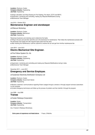 Location: Khartoum, Sudan
Company Industry: Engineering
Job Role: Engineering
• Design calculation and Shop Drawing for Fire Fighting, Fire Alarm, CCTV and MATV.
• Supervision, monitoring and controlling, making any Required Modifications during.
• Maintenance Team Manager.
July 2013 - October 2013
Maintenance Engineer and storekeeper
at Elfarouk Workshop
Location: Khartoum, Sudan
Company Industry: Mechanical
Job Role: Engineering
Receiving Customers and checking cars to determine the faults.
• Filling in the job card and then send the car to the technician for maintenance. Then follow the maintenance process with
the technician and supply him with required spare parts from the store.
• After finishing the maintenance I call the customer to receive the car and get from him/her maintenance fee.
June 2012 - June 2013
Electro Mechanical Site Engineer.
at Fire Follow System Co. ltd.
Location: Khartoum, Sudan
Company Industry: Engineering
Job Role: Engineering
• Supervision, monitoring and controlling and making any Required Modifications during in sites.
• Maintenance Team Manager.
December 2011 - June 2012
Emergency and Service Employee.
at Sudanese Electricity Distribution Company Ltd
Location: Khartoum, Sudan
Company Industry: Government Sector
Job Role: Engineering
• Receive customers' communications regarding Power outages through a window or through program services subscribers
on the computer.
• Contact emergency technicians and follow up the process of problem and then identify it through the program.
July 2008 - July 2008
Trainee
at Sudan Railways Corporation
Location: Sudan
Company Industry: Transportation
Job Role: Engineering
As a Trainee In Railways Workshops.
Extra years of experience not listed above: 1 Years, 0 Months
3/7
 