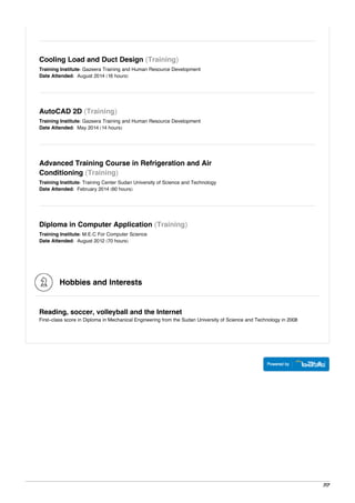 Cooling Load and Duct Design (Training)
Training Institute: Gazeera Training and Human Resource Development
Date Attended: August 2014 (16 hours)
AutoCAD 2D (Training)
Training Institute: Gazeera Training and Human Resource Development
Date Attended: May 2014 (14 hours)
Advanced Training Course in Refrigeration and Air
Conditioning (Training)
Training Institute: Training Center Sudan University of Science and Technology
Date Attended: February 2014 (60 hours)
Diploma in Computer Application (Training)
Training Institute: M.E.C For Computer Science
Date Attended: August 2012 (70 hours)
Hobbies and Interests
Reading, soccer, volleyball and the Internet
First-class score in Diploma in Mechanical Engineering from the Sudan University of Science and Technology in 2008
7/7
 
