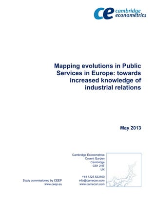 Mapping evolutions in Public
Services in Europe: towards
increased knowledge of
industrial relations
May 2013
Study commissioned by CEEP
www.ceep.eu
Cambridge Econometrics
Covent Garden
Cambridge
CB1 2HT
UK
+44 1223 533100
info@camecon.com
www.camecon.com
 