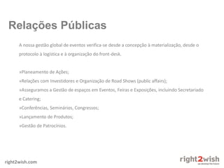 right2wish.com
A nossa gestão global de eventos verifica-se desde a concepção à materialização, desde o
protocolo à logística e à organização do front-desk.
»Planeamento de Ações;
»Relações com Investidores e Organização de Road Shows (public affairs);
»Asseguramos a Gestão de espaços em Eventos, Feiras e Exposições, incluindo Secretariado
e Catering;
»Conferências, Seminários, Congressos;
»Lançamento de Produtos;
»Gestão de Patrocínios.
Relações Públicas
 