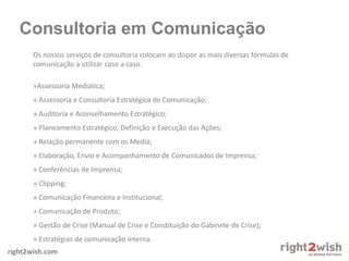 right2wish.com
Consultoria em Comunicação
Os nossos serviços de consultoria colocam ao dispor as mais diversas fórmulas de
comunicação a utilizar caso a caso.
»Assessoria Mediática;
» Assessoria e Consultoria Estratégica de Comunicação;
» Auditoria e Aconselhamento Estratégico;
» Planeamento Estratégico, Definição e Execução das Ações;
» Relação permanente com os Media;
» Elaboração, Envio e Acompanhamento de Comunicados de Imprensa;
» Conferências de Imprensa;
» Clipping;
» Comunicação Financeira e Institucional;
» Comunicação de Produto;
» Gestão de Crise (Manual de Crise e Constituição do Gabinete de Crise);
» Estratégias de comunicação interna.
 