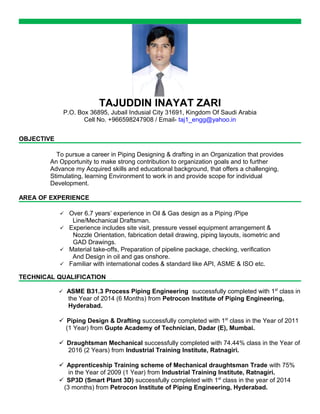 TAJUDDIN INAYAT ZARI
P.O. Box 36895, Jubail Indusial City 31691, Kingdom Of Saudi Arabia
Cell No. +966598247908 / Email- taj1_engg@yahoo.in
OBJECTIVE
To pursue a career in Piping Designing & drafting in an Organization that provides
An Opportunity to make strong contribution to organization goals and to further
Advance my Acquired skills and educational background, that offers a challenging,
Stimulating, learning Environment to work in and provide scope for individual
Development.
AREA OF EXPERIENCE
 Over 6.7 years’ experience in Oil & Gas design as a Piping /Pipe
Line/Mechanical Draftsman.
 Experience includes site visit, pressure vessel equipment arrangement &
Nozzle Orientation, fabrication detail drawing, piping layouts, isometric and
GAD Drawings.
 Material take-offs, Preparation of pipeline package, checking, verification
And Design in oil and gas onshore.
 Familiar with international codes & standard like API, ASME & ISO etc.
TECHNICAL QUALIFICATION
 ASME B31.3 Process Piping Engineering successfully completed with 1st
class in
the Year of 2014 (6 Months) from Petrocon Institute of Piping Engineering,
Hyderabad.
 Piping Design & Drafting successfully completed with 1st
class in the Year of 2011
(1 Year) from Gupte Academy of Technician, Dadar (E), Mumbai.
 Draughtsman Mechanical successfully completed with 74.44% class in the Year of
2016 (2 Years) from Industrial Training Institute, Ratnagiri.
 Apprenticeship Training scheme of Mechanical draughtsman Trade with 75%
in the Year of 2009 (1 Year) from Industrial Training Institute, Ratnagiri.
 SP3D (Smart Plant 3D) successfully completed with 1st
class in the year of 2014
(3 months) from Petrocon Institute of Piping Engineering, Hyderabad.
 