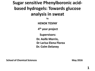 Sugar sensitive Phenylboronic acid-
based hydrogels: Towards glucose
analysis in sweat
by
HENOK TESFAY
4th year project
Supervisors:
Dr. Aoife Morrin,
Dr Larisa Elena Florea
Dr. Colm Delaney
School of Chemical Sciences May 2016
1
 