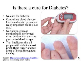 Is there a cure for Diabetes?
• No cure for diabetes
• Controlling blood glucose
levels in diabetic patients is
really important but it is not
easy.
• Nowadays, glucose
monitoring is performed
using devices that measure
glucose in blood drops.
• That implicates that all
people with diabetes must
prick their finger and test
drops of blood throughout
the day.
Source: http://www.slideshare.net/funk97 /
glucose-monitoring-smart-watch
5
 