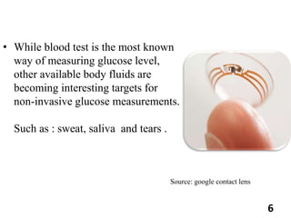 • While blood test is the most known
way of measuring glucose level,
other available body fluids are
becoming interesting targets for
non-invasive glucose measurements.
Such as : sweat, saliva and tears .
Source: google contact lens
6
 