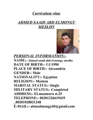 Curriculum vitae
AHMED SAAID ABD ELMONGY
MESLHY
PERSONAL INFORMATION:-
NAME:- Ahmed saaid abd el mongy meslhy
DATE OF BIRTH:- 111990
PLACE OF BIRTH:- Alexandria
GENDER:- Male
NATIONALITY:- Egyptian
RELIGION:- Moslem
MARITAL STATUS:- Single
MILITARY STATUS:- Completed
ADDRESS:- ELmaamora st.25
TELEPHONE:- 00201226619435
_00201028021248
E-MAIL:- ahmedmongy60@gmail.com
 
