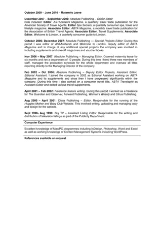 October 2009 – June 2010 – Maternity Leave
December 2007 – September 2009: Absolute Publishing – Senior Editor
Role included: Editor, ASTAnetwork Magazine, a quarterly travel trade publication for the
American Society of Travel Agents; Editor Spa Secrets, a quarterly consumer spa, travel and
lifestyle magazine; Associate Editor, ABTA Magazine, a monthly travel trade publication for
the Association of British Travel Agents; Associate Editor, Travel Supplements; Associate
Editor, Welcome to London, a quarterly consumer guide to London.
October 2006- December 2007: Absolute Publishing — Special Projects Editor: During this
period I was editor of ASTAnetwork and Welcome to London, deputy editor of ABTA
Magazine and in charge of any additional special projects the company was involved in
including supplements and one-off magazines and voucher books.
Nov 2006 – May 2007: Absolute Publishing – Managing Editor. Covered maternity leave for
six months and ran a department of 10 people. During this time I hired three new members of
staff, managed the production schedule for the whole department and oversaw all titles
reporting directly to the Managing Director of the company.
Feb 2002 – Oct 2006: Absolute Publishing – Deputy Editor Projects, Assistant Editor,
Editorial Assistant. I joined the company in 2002 as Editorial Assistant working on ABTA
Magazine and its supplements and since then I have progressed significantly within the
company. During this time I also worked on a consumer travel title, ABTA Travelspirit as
Assistant Editor and edited various travel supplements.
April 2001 – Feb 2002: Freelance feature writing. During this period I worked as a freelance
for The Guardian and Observer, Forward Publishing, Woman’s Weekly and Citrus Publishing.
Aug 2000 – April 2001: Citrus Publishing – Editor. Responsible for the running of the
Huggies Mother and Baby Club Website. This involved writing, uploading and managing copy
and design for the website.
Sept 1998- Aug 1999: Sky TV – Assistant Listing Editor. Responsible for the writing and
distribution of television listings as part of the Publicity Department.
Computer Experience
Excellent knowledge of Mac/PC programmes including InDesign, Photoshop, Word and Excel
as well as working knowledge of Content Management Systems including WordPress.
References available on request
 