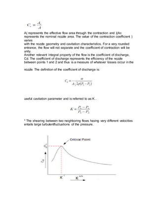 (Ac(represents the effective flow area through the contraction and)A
(represents the nominal nozzle area. The value of the contraction coefficient
varies
with the nozzle geometry and cavitation characteristics. For a very rounded
entrance, the flow will not separate and the coefficient of contraction will be
unity.
Another relevant integral property of the flow is the coefficient of discharge,
Cd. The coefficient of discharge represents the efficiency of the nozzle
between points 1 and 2 and thus is a measure of whatever losses occur in the
nozzle The definition of the coefficient of discharge is:
useful cavitation parameter and is referred to as K .
* The shearing between two neighboring flows having very different velocities
entails large turbulentfluctuations of the pressure.
 