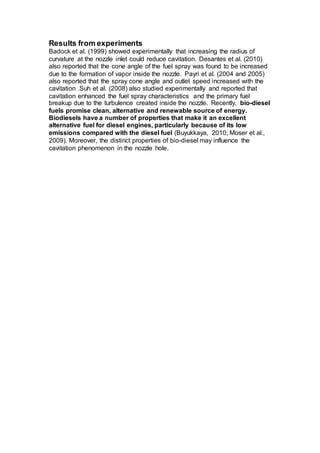 Results from experiments
Badock et al. (1999) showed experimentally that increasing the radius of
curvature at the nozzle inlet could reduce cavitation. Desantes et al. (2010)
also reported that the cone angle of the fuel spray was found to be increased
due to the formation of vapor inside the nozzle. Payri et al. (2004 and 2005)
also reported that the spray cone angle and outlet speed increased with the
cavitation .Suh et al. (2008) also studied experimentally and reported that
cavitation enhanced the fuel spray characteristics and the primary fuel
breakup due to the turbulence created inside the nozzle. Recently, bio-diesel
fuels promise clean, alternative and renewable source of energy.
Biodiesels have a number of properties that make it an excellent
alternative fuel for diesel engines, particularly because of its low
emissions compared with the diesel fuel (Buyukkaya, 2010; Moser et al.,
2009). Moreover, the distinct properties of bio-diesel may influence the
cavitation phenomenon in the nozzle hole.
 