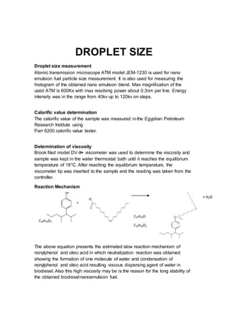 DROPLET SIZE
Droplet size measurement
Atomic transmission microscope ATM model JEM-1230 is used for nano
emulsion fuel particle size measurement. It is also used for measuring the
histogram of the obtained nano emulsion blend. Max magnification of the
used ATM is 600Kx with max resolving power about 0.3nm per line. Energy
intensity was in the range from 40kv up to 120kv on steps.
Calorific value determination
The calorific value of the sample was measured in the Egyptian Petroleum
Research Institute using
Parr 6200 calorific value tester.
Determination of viscosity
Brook filed model DV-II+ viscometer was used to determine the viscosity and
sample was kept in the water thermostat bath until it reaches the equilibrium
temperature of 18°C. After reaching the equilibrium temperature, the
viscometer tip was inserted to the sample and the reading was taken from the
controller.
Reaction Mechanism
The above equation presents the estimated slow reaction mechanism of
nonylphenol and oleic acid in which neutralization reaction was obtained
showing the formation of one molecule of water and condensation of
nonylphenol and oleic acid resulting viscous dispersing agent of water in
biodiesel. Also this high viscosity may be is the reason for the long stability of
the obtained biodiesel nanoemulsion fuel.
 