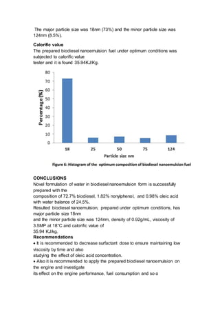 The major particle size was 18nm (73%) and the minor particle size was
124nm (8.5%).
Calorific value
The prepared biodiesel nanoemulsion fuel under optimum conditions was
subjected to calorific value
tester and it is found 35.94KJ/Kg.
CONCLUSIONS
Novel formulation of water in biodiesel nanoemulsion form is successfully
prepared with the
composition of 72.7% biodiesel, 1.82% nonylphenol, and 0.98% oleic acid
with water balance of 24.5%.
Resulted biodiesel nanoemulsion, prepared under optimum conditions, has
major particle size 18nm
and the minor particle size was 124nm, density of 0.92g/mL, viscosity of
3.5MP at 18°C and calorific value of
35.94 KJ/kg.
Recommendations
 It is recommended to decrease surfactant dose to ensure maintaining low
viscosity by time and also
studying the effect of oleic acid concentration.
 Also it is recommended to apply the prepared biodiesel nanoemulsion on
the engine and investigate
its effect on the engine performance, fuel consumption and so o
 
