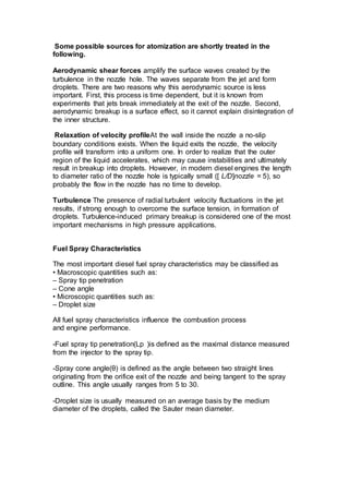 Some possible sources for atomization are shortly treated in the
following.
Aerodynamic shear forces amplify the surface waves created by the
turbulence in the nozzle hole. The waves separate from the jet and form
droplets. There are two reasons why this aerodynamic source is less
important. First, this process is time dependent, but it is known from
experiments that jets break immediately at the exit of the nozzle. Second,
aerodynamic breakup is a surface effect, so it cannot explain disintegration of
the inner structure.
Relaxation of velocity profileAt the wall inside the nozzle a no-slip
boundary conditions exists. When the liquid exits the nozzle, the velocity
profile will transform into a uniform one. In order to realize that the outer
region of the liquid accelerates, which may cause instabilities and ultimately
result in breakup into droplets. However, in modern diesel engines the length
to diameter ratio of the nozzle hole is typically small ([ L/D]nozzle = 5), so
probably the flow in the nozzle has no time to develop.
Turbulence The presence of radial turbulent velocity fluctuations in the jet
results, if strong enough to overcome the surface tension, in formation of
droplets. Turbulence-induced primary breakup is considered one of the most
important mechanisms in high pressure applications.
Fuel Spray Characteristics
The most important diesel fuel spray characteristics may be classified as
• Macroscopic quantities such as:
– Spray tip penetration
– Cone angle
• Microscopic quantities such as:
– Droplet size
All fuel spray characteristics influence the combustion process
and engine performance.
-Fuel spray tip penetration(Lp (is defined as the maximal distance measured
from the injector to the spray tip.
-Spray cone angle(θ) is defined as the angle between two straight lines
originating from the orifice exit of the nozzle and being tangent to the spray
outline. This angle usually ranges from 5 to 30.
-Droplet size is usually measured on an average basis by the medium
diameter of the droplets, called the Sauter mean diameter.
 