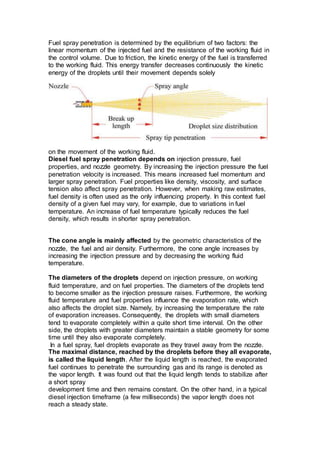 Fuel spray penetration is determined by the equilibrium of two factors: the
linear momentum of the injected fuel and the resistance of the working fluid in
the control volume. Due to friction, the kinetic energy of the fuel is transferred
to the working fluid. This energy transfer decreases continuously the kinetic
energy of the droplets until their movement depends solely
on the movement of the working fluid.
Diesel fuel spray penetration depends on injection pressure, fuel
properties, and nozzle geometry. By increasing the injection pressure the fuel
penetration velocity is increased. This means increased fuel momentum and
larger spray penetration. Fuel properties like density, viscosity, and surface
tension also affect spray penetration. However, when making raw estimates,
fuel density is often used as the only influencing property. In this context fuel
density of a given fuel may vary, for example, due to variations in fuel
temperature. An increase of fuel temperature typically reduces the fuel
density, which results in shorter spray penetration.
The cone angle is mainly affected by the geometric characteristics of the
nozzle, the fuel and air density. Furthermore, the cone angle increases by
increasing the injection pressure and by decreasing the working fluid
temperature.
The diameters of the droplets depend on injection pressure, on working
fluid temperature, and on fuel properties. The diameters of the droplets tend
to become smaller as the injection pressure raises. Furthermore, the working
fluid temperature and fuel properties influence the evaporation rate, which
also affects the droplet size. Namely, by increasing the temperature the rate
of evaporation increases. Consequently, the droplets with small diameters
tend to evaporate completely within a quite short time interval. On the other
side, the droplets with greater diameters maintain a stable geometry for some
time until they also evaporate completely.
In a fuel spray, fuel droplets evaporate as they travel away from the nozzle.
The maximal distance, reached by the droplets before they all evaporate,
is called the liquid length. After the liquid length is reached, the evaporated
fuel continues to penetrate the surrounding gas and its range is denoted as
the vapor length. It was found out that the liquid length tends to stabilize after
a short spray
development time and then remains constant. On the other hand, in a typical
diesel injection timeframe (a few milliseconds) the vapor length does not
reach a steady state.
 