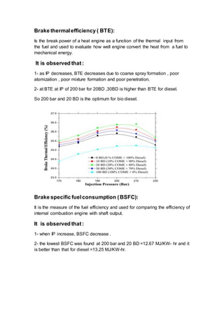Brake thermalefficiency ( BTE):
Is the break power of a heat engine as a function of the thermal input from
the fuel and used to evaluate how well engine convert the heat from a fuel to
mechanical energy.
It is observed that:
1- as IP decreases, BTE decreases due to coarse spray formation , poor
atomization , poor mixture formation and poor penetration.
2- at BTE at IP of 200 bar for 20BD ,30BD is higher than BTE for diesel.
So 200 bar and 20 BD is the optimum for bio diesel.
Brake specific fuelconsumption (BSFC):
It is the measure of the fuel efficiency and used for comparing the efficiency of
internal combustion engine with shaft output.
It is observed that:
1- when IP increase, BSFC decrease .
2- the lowest BSFC was found at 200 bar and 20 BD =12.67 MJ/KW- hr and it
is better than that for diesel =13.25 MJ/KW-hr.
 