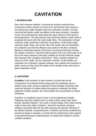 CAVITATION
1. INTRODUCTION
One of the important methods in reducing the exhaust emissions from
compression ignition engines at source is by improving the spray break up
and introducing smaller droplets inside the combustion chamber. The flow
inside the fuel injector nozzle has effects on the spray formation. Cavitation
occurs if the local pressure drops below the vapor pressure of the liquid at
local temperature. The high pressure drop across the injection nozzle tends to
accelerate the liquid within the small nozzle holes. This acceleration of liquid
inside the nozzle generates a high level of turbulence. At the sharp edges
inside the nozzle holes, such as the inlet of the nozzle hole, the streamlines
are contracted such that the effective cross section of the flow is reduced
leading to accelerated velocity of the liquid. According to Bernoulli principle,
this causes a reduction in the local static pressure and it can reach value to as
low as the vapor pressure of the liquid. bubbles are formed inside the nozzle
hole because of the cavitation phenomenon. These cavitation bubbles are
swept out of the nozzle into the combustion chamber. As the bubbles are
introduced into combustion chamber pressure, they implode and contribute to
further break up of the spray.This leads to finer droplets of fuel which aids in
faster evaporation of fuel.
2. CAVITATION
Cavitation is the formation of vapor cavities in a liquid that are the
consequence of cavitational forces acting upon the cavitational liquid. It
usually occurs when a liquid is subjected to rapid changes of pressure that
cause the formation of cavities where the pressure is relatively low.When
subjected to higher pressure, the voids implode and can generate an intense
shockwave.
Cavitation is a significant cause of wear in some engineering contexts.
Collapsing voids that implode near to a metal surface cause cyclic stress
through repeated implosion. This result in surface fatigue of the metal causing
a type of wear also called "cavitation". Apart from excessive vibrations,
cavitation drastically alters the flow field, reducing the hydraulic efficiency of
the affected hydraulic components.Even if vibration and erosion problems are
avoided by design or operation, it is likely that the performance of the systems
is sub-optimal because countermeasures by design were needed to prevent
cavitation problems.
 