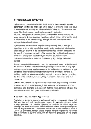 3. HYDRODYNAMIC CAVITATION
Hydrodynamic cavitation describes the process of vaporization, bubble
generation and bubble implosion which occurs in a flowing liquid as a result
of a decrease and subsequent increase in local pressure. Cavitation will only
occur if the local pressure declines to some point below the
saturated vaporpressure of the liquid and subsequent recovery above the
vapor pressure. In pipe systems, cavitation typically occurs either as the result
of an increase in the kinetic energy (through an area constriction) or an
increase in the pipe elevation.
Hydrodynamic cavitation can be produced by passing a liquid through a
constricted channel at a specific flowvelocity or by mechanical rotation of an
object through a liquid. In the case of the constricted channel and based on
the specific (or unique) geometry of the system, the combination of pressure
and kinetic energy can create the hydrodynamic cavitation cavern
downstream of the local constriction generating high energy cavitation
bubbles.
The process of bubble generation, and the subsequent growth and collapse of
the cavitation bubbles, results in very high energy densities and in very high
local temperatures and local pressures at the surface of the bubbles for a very
short time. The overall liquid medium environment, therefore, remains at
ambient conditions. When uncontrolled, cavitation is damaging; by controlling
the flow of the cavitation, however, the power can be harnessed and non-
destructive.
Orifices and venturi are reported to be widely used for generating cavitation.
A venturi has an inherent advantage over an orifice because of its smooth
converging and diverging sections, such that that it can generate a higher flow
velocity at the throat for a given pressure drop across it.
4. Cavitation in Automotive Applications
Cavitation is known to occur in various automotive components, where high
fluid velocities and rapid accelerations develop; for example fuel may cavitate
in high pressure fuel injection systems, or lubricant in piston rings and
bearings. As a result cavitation erosion may accumulate, causing damage and
affecting engine durability. Cavitation is also known to alter the composition of
Diesel fuel properties. In large Diesel engines it might be possible the coolant
fluid to cavitate at cylinder walls, due to vibrations produced by the engine
operation.
 