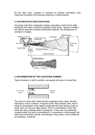 On the other hand, cavitation is believed to enhance atomization, thus
improving combustion and reducing emissions in Diesel engines.
5. FACTORS AFFECTING CAVITATION
According to the flow configuration (shape and relative motion of the walls
limiting the flow field, or physical properties of the liquid), injection condition
and injector geometric structure parameters influence the development of
cavitation in nozzles.
5. DETERMINATION OF THE CAVITATION NUMBER
Typical situations in which cavitation can appear and grow in a liquid flow:
The case of a sharp inlet, where the flow separates at the corner, the flow
experience a vena contracta. A diagram of the sharp entrance flow. Point 1
would be downstream of the injector needle that the local velocity would be
small, such as in the sac ofthe injector. Point c is downstream of the inlet,
where the vena contracta effect is amaximum. In the case of a sufficiently
rounded nozzle this point is nonexistent.For convenience a ratio between the
area at the contraction and the nominalnozzle area, known as the coefficient
of contraction, is defined:
 