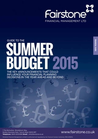 SUMMER
BUDGET 2015
FINANCIALGUIDE
The key announcements that could
influence your financial planning
decisions in the year ahead and beyond
GUIDE TO THE
1 The Bulrushes, Woodstock Way,
Boldon Business Park, Tyne & Wear NE35 9PF
Telephone: 0845 6050689 Email: info@fairstone.co.uk
Fairstone Financial Management Limited is authorised and regulated by the Financial Conduct Authority (FRN 475973)
www.fairstone.co.uk
 