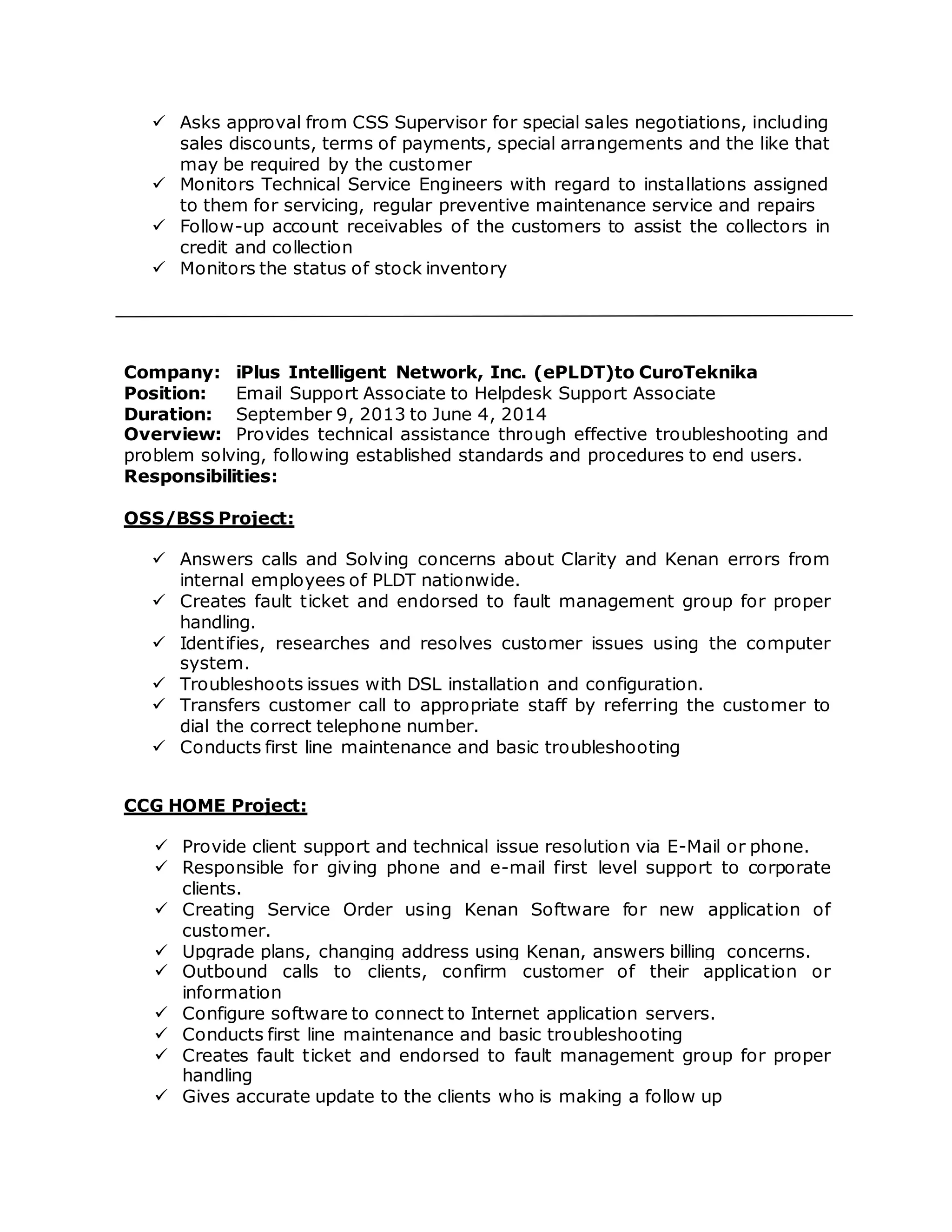  Asks approval from CSS Supervisor for special sales negotiations, including
sales discounts, terms of payments, special arrangements and the like that
may be required by the customer
 Monitors Technical Service Engineers with regard to installations assigned
to them for servicing, regular preventive maintenance service and repairs
 Follow-up account receivables of the customers to assist the collectors in
credit and collection
 Monitors the status of stock inventory
Company: iPlus Intelligent Network, Inc. (ePLDT)to CuroTeknika
Position: Email Support Associate to Helpdesk Support Associate
Duration: September 9, 2013 to June 4, 2014
Overview: Provides technical assistance through effective troubleshooting and
problem solving, following established standards and procedures to end users.
Responsibilities:
OSS/BSS Project:
 Answers calls and Solving concerns about Clarity and Kenan errors from
internal employees of PLDT nationwide.
 Creates fault ticket and endorsed to fault management group for proper
handling.
 Identifies, researches and resolves customer issues using the computer
system.
 Troubleshoots issues with DSL installation and configuration.
 Transfers customer call to appropriate staff by referring the customer to
dial the correct telephone number.
 Conducts first line maintenance and basic troubleshooting
CCG HOME Project:
 Provide client support and technical issue resolution via E-Mail or phone.
 Responsible for giving phone and e-mail first level support to corporate
clients.
 Creating Service Order using Kenan Software for new application of
customer.
 Upgrade plans, changing address using Kenan, answers billing concerns.
 Outbound calls to clients, confirm customer of their application or
information
 Configure software to connect to Internet application servers.
 Conducts first line maintenance and basic troubleshooting
 Creates fault ticket and endorsed to fault management group for proper
handling
 Gives accurate update to the clients who is making a follow up
 