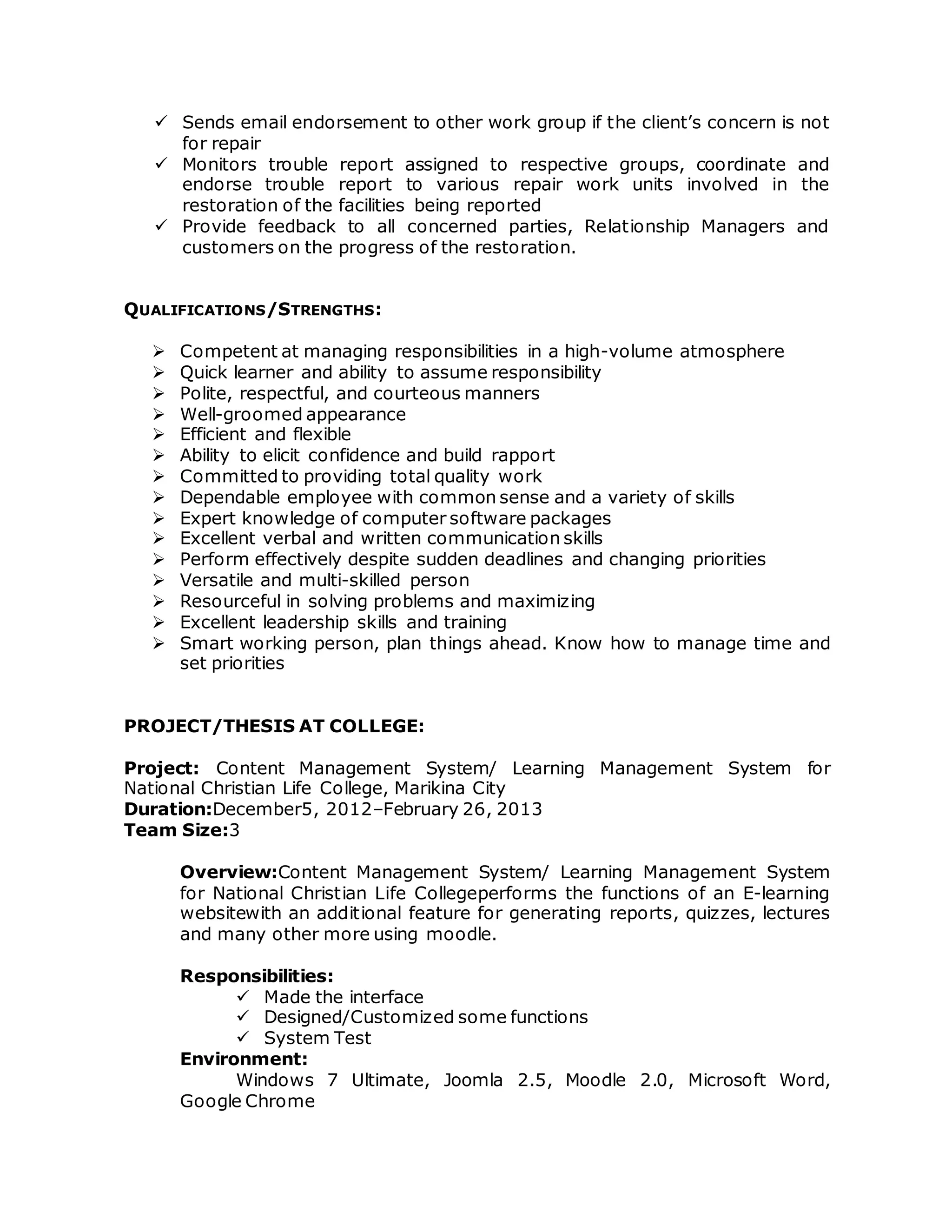  Sends email endorsement to other work group if the client’s concern is not
for repair
 Monitors trouble report assigned to respective groups, coordinate and
endorse trouble report to various repair work units involved in the
restoration of the facilities being reported
 Provide feedback to all concerned parties, Relationship Managers and
customers on the progress of the restoration.
QUALIFICATIONS/STRENGTHS:
 Competent at managing responsibilities in a high-volume atmosphere
 Quick learner and ability to assume responsibility
 Polite, respectful, and courteous manners
 Well-groomed appearance
 Efficient and flexible
 Ability to elicit confidence and build rapport
 Committed to providing total quality work
 Dependable employee with common sense and a variety of skills
 Expert knowledge of computer software packages
 Excellent verbal and written communication skills
 Perform effectively despite sudden deadlines and changing priorities
 Versatile and multi-skilled person
 Resourceful in solving problems and maximizing
 Excellent leadership skills and training
 Smart working person, plan things ahead. Know how to manage time and
set priorities
PROJECT/THESIS AT COLLEGE:
Project: Content Management System/ Learning Management System for
National Christian Life College, Marikina City
Duration:December5, 2012–February 26, 2013
Team Size:3
Overview:Content Management System/ Learning Management System
for National Christian Life Collegeperforms the functions of an E-learning
websitewith an additional feature for generating reports, quizzes, lectures
and many other more using moodle.
Responsibilities:
 Made the interface
 Designed/Customized some functions
 System Test
Environment:
Windows 7 Ultimate, Joomla 2.5, Moodle 2.0, Microsoft Word,
Google Chrome
 