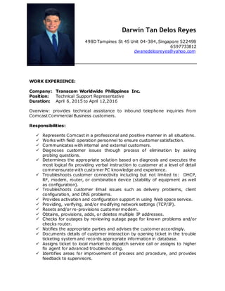 Darwin Tan Delos Reyes
498D Tampines St 45 Unit 04-384, Singapore 522498
6597733812
dwanedelosreyes@yahoo.com
WORK EXPERIENCE:
Company: Transcom Worldwide Philippines Inc.
Position: Technical Support Representative
Duration: April 6, 2015 to April 12,2016
Overview: provides technical assistance to inbound telephone inquiries from
ComcastCommercial Business customers.
Responsibilities:
 Represents Comcast in a professional and positive manner in all situations.
 Works with field operation personnel to ensure customer satisfaction.
 Communicates with internal and external customers.
 Diagnoses customer issues through process of elimination by asking
probing questions.
 Determines the appropriate solution based on diagnosis and executes the
most logical fix providing verbal instruction to customer at a level of detail
commensurate with customer PC knowledge and experience.
 Troubleshoots customer connectivity including but not limited to: DHCP,
RF, modem, router, or combination device (stability of equipment as well
as configuration).
 Troubleshoots customer Email issues such as delivery problems, client
configuration, and DNS problems.
 Provides activation and configuration support in using Web space service.
 Providing, verifying, and/or modifying network settings (TCP/IP).
 Resets and/or re-provisions customer modem.
 Obtains, provisions, adds, or deletes multiple IP addresses.
 Checks for outages by reviewing outage page for known problems and/or
checks router.
 Notifies the appropriate parties and advises the customer accordingly.
 Documents details of customer interaction by opening ticket in the trouble
ticketing system and records appropriate information in database.
 Assigns ticket to local market to dispatch service call or assigns to higher
fix agent for advanced troubleshooting.
 Identifies areas for improvement of process and procedure, and provides
feedback to supervisors.
 