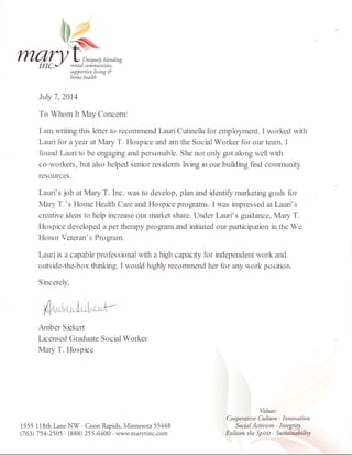 su??ortiue liaing &
home health
Jl.rly 7, 2014
To Whom It May Concem:
I am writing this letter to recommend Lauri Cutinella for ernployment. I worked with
Lauri for a year at Mary T" Hospice and am the Social Worker for our team. I
found Lauri to be engaging and personable. She not oniy got along well with
co-workers, but also helped senior residents living in our building find communlq/
resources.
Lauri's job at Mary T. Inc. was to develop, plan and identiflz rnarketurg goals fbr
Mary T.'s Home Health Care and Hospice proEams. I was impressed at Lauri's
creative ideas to help increase onr market share. Under Lauri's guidance, Mary T.
Hospice developed a pet therapy proglam and initiated our participation in the We
Honor Veteran' s Program.
Lauri is a capable professional with a high capacity for independent work and
outside-the-box thinking. I would highly recomrnend her for any work position.
Sincerely,
Anber Siekerl
Licensed Graduate Social Worker
Mary T. Hospice
(,l,"io"trf ,r.,,,V
1555 118th Lane Nf . Coon Rapids, Minnesota 55448
(7 63) 7 54-2505 . (888) 25 5'6400 . www.marytinc.com
Values:
Cooperatiue Cubure . Innouation
Social Actiuism . Integrity
Enliaen the Spirit . Sustainability
 