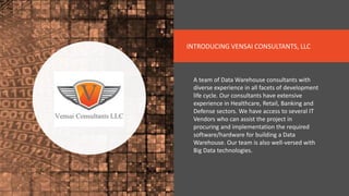 INTRODUCING VENSAI CONSULTANTS, LLC
A team of Data Warehouse consultants with
diverse experience in all facets of development
life cycle. Our consultants have extensive
experience in Healthcare, Retail, Banking and
Defense sectors. We have access to several IT
Vendors who can assist the project in
procuring and implementation the required
software/hardware for building a Data
Warehouse. Our team is also well-versed with
Big Data technologies.
 