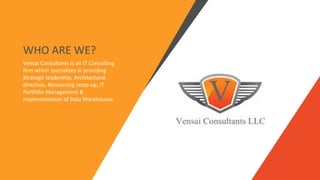 Vensai Consultants is an IT Consulting
firm which specializes in providing
Strategic leadership, Architectural
direction, Resourcing ramp-up, IT
Portfolio Management &
Implementation of Data Warehouses.
WHO ARE WE?
 