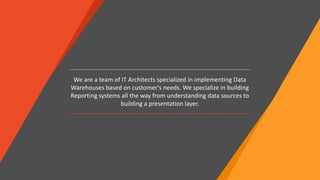 We are a team of IT Architects specialized in implementing Data
Warehouses based on customer's needs. We specialize in building
Reporting systems all the way from understanding data sources to
building a presentation layer.
 