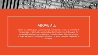 ABOVE ALL
Vensai Consultants, LLC is a woman owned small business based out of Maryland.
We specialize in tailoring the solutions based on the client needs & budget. We
are available as a team and as well as on a consultant basis. Given our technical
acumen, we are sure that Vensail Consultants, LLC would be a value proposition to
our clients.
 