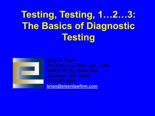 Testing, Testing, 1…2…3:
The Basics of Diagnostic
Testing
Brian N. Eisen
The Eisen Law Firm, Co., L.P.A.
1300 E. 9th St., Suite 1801
Cleveland, OH 44114
(216) 687-0900
brian@eisenlawfirm.com
 