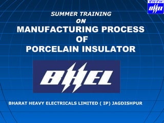 SUMMER TRAINING
ON
MANUFACTURING PROCESS
OF
PORCELAIN INSULATOR
BHARAT HEAVY ELECTRICALS LIMITED ( IP) JAGDISHPUR
 